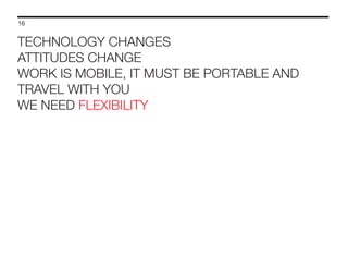 16

TECHNOLOGY CHANGES
ATTITUDES CHANGE
WORK IS MOBILE, IT MUST BE PORTABLE AND
TRAVEL WITH YOU
WE NEED FLEXIBILITY

 