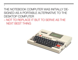 1

THE NOTEBOOK COMPUTER WAS INITIALLY DESIGNED AS A PORTABLE ALTERNATIVE TO THE
DESKTOP COMPUTER
– NOT TO REPLACE IT BUT TO SERVE AS THE
NEXT BEST THING

 