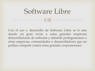 
Con el uso y desarrollo de Software Libre se le esta
dando un gran revés a estas grandes empresas
desarrolladoras de software y dandole protagonismos a
otras empresas, comunidades o desarrolladores que no
podian competir contra estas grandes corporaciones.
Software Libre
 