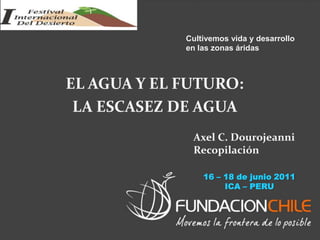 EL AGUA Y EL FUTURO:
LA ESCASEZ DE AGUA
Cultivemos vida y desarrollo
en las zonas áridas
Axel C. Dourojeanni
Recopilación
16 – 18 de junio 2011
ICA – PERU
 