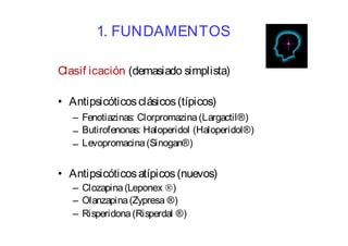 1. FUNDAMENTOS 
Clasif icación (demasiado simplista) 
• Antipsicóticos clásicos (típicos) 
– 
– 
– 
Fenotiazinas: Clorpromazina (Largactil®) 
Butirofenonas: Haloperidol (Haloperidol®) 
Levopromacina (Sinogan®) 
• Antipsicóticosatípicos (nuevos) 
Clozapina (Leponex ) 
Olanzapina (Zypresa ®) 
Risperidona (Risperdal ®) 
– 
– 
– 
 