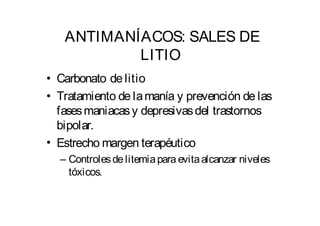 ANTIMANÍACOS: SALES DE 
LITIO 
Carbonato de litio 
Tratamiento de lamanía y prevención de las 
fasesmaniacas y depresivasdel trastornos 
bipolar. 
Estrechomargen terapéutico 
– Controles de litemia para evitaalcanzar niveles 
tóxicos. 
• 
• 
• 
 