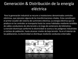Generación & Distribución de la energía
eléctrica
• Para la generación industrial se recurre a instalaciones denominadas centrales
eléctricas, que ejecutan alguna de las transformaciones citadas. Estas constituyen
el primer escalón del sistema de suministro eléctrico, La energía eléctrica que se
produce en las centrales se transporta hasta las zonas habitadas mediante tendidos
de cables conductores de alta tensión a lo largo de centenares de kilómetros.
La tensión disminuye conforme la electricidad se acerca a los polígonos industriales
o núcleos de población, hasta alcanzar niveles de baja tensión. Ya en el interior de
las poblaciones, la electricidad se distribuye mediante conductos enterrados.
 
