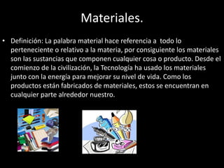 Materiales.
• Definición: La palabra material hace referencia a todo lo
perteneciente o relativo a la materia, por consiguiente los materiales
son las sustancias que componen cualquier cosa o producto. Desde el
comienzo de la civilización, la Tecnología ha usado los materiales
junto con la energía para mejorar su nivel de vida. Como los
productos están fabricados de materiales, estos se encuentran en
cualquier parte alrededor nuestro.
 
