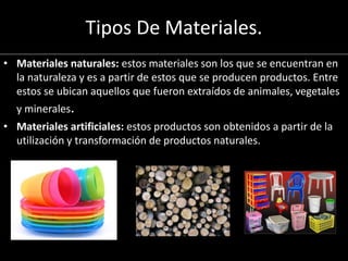Tipos De Materiales.
• Materiales naturales: estos materiales son los que se encuentran en
la naturaleza y es a partir de estos que se producen productos. Entre
estos se ubican aquellos que fueron extraídos de animales, vegetales
y minerales.
• Materiales artificiales: estos productos son obtenidos a partir de la
utilización y transformación de productos naturales.
 