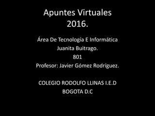 Apuntes Virtuales
2016.
Área De Tecnología E Informática
Juanita Buitrago.
801
Profesor: Javier Gómez Rodríguez.
COLEGIO RODOLFO LLINAS I.E.D
BOGOTA D.C
 