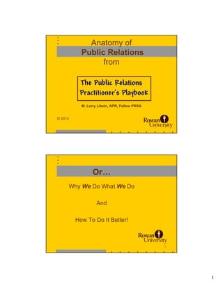 Anatomy of
           Public Relations
                 from

          The Public Relations
          Practitioner’s Playbook
           M. Larry Litwin, APR, Fellow PRSA


© 2012

                                               1




                 Or…
     Why We Do What We Do

                   And

         How To Do It Better!



                                               2




                                                   1
 