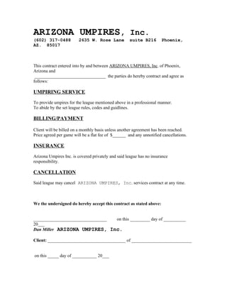 ARIZONA UMPIRES, Inc.
(602) 317-0488           2635 W. Rose Lane           suite B216        Phoenix,
AZ. 85017



This contract entered into by and between ARIZONA UMPIRES, Inc. of Phoenix,
Arizona and
 ________________________________ the parties do hereby contract and agree as
follows:

UMPIRING SERVICE

To provide umpires for the league mentioned above in a professional manner.
To abide by the set league rules, codes and guidlines.

BILLING/PAYMENT

Client will be billed on a monthly basis unless another agreement has been reached.
Price agreed per game will be a flat fee of $______ and any unnotified cancellations.

INSURANCE

Arizona Umpires Inc. is covered privately and said league has no insurance
responsibility.

CANCELLATION

Said league may cancel ARIZONA UMPIRES, Inc. services contract at any time.



We the undersigned do hereby accept this contract as stated above:


_________________________________ on this _________ day of __________
20___
Dan Miller ARIZONA UMPIRES, Inc.

Client: ___________________________________ of ___________________________


on this _____ day of ___________ 20___
 