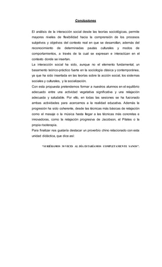 Conclusiones
El análisis de la interacción social desde las teorías sociológicas, permite
mayores niveles de flexibilidad hacia la comprensión de los procesos
subjetivos y objetivos del contexto real en que se desarrollan, además del
reconocimiento de determinadas pautas culturales y modos de
comportamientos, a través de la cual se expresan e interactúan en el
contexto donde se insertan.
La interacción social ha sido, aunque no el elemento fundamental, un
basamento teórico-práctico fuerte en la sociología clásica y contemporánea,
ya que ha sido insertada en las teorías sobre la acción social, los sistemas
sociales y culturales, y la socialización.
Con esta propuesta pretendemos formar a nuestros alumnos en el equilibrio
adecuado entre una actividad vegetativa significativa y una relajación
adecuada y saludable. Por ello, en todas las sesiones se ha fusionado
ambas actividades para acercarnos a la realidad educativa. Además la
progresión ha sido coherente, desde las técnicas más básicas de relajación
como el masaje o la música hasta llegar a las técnicas más concretas e
innovadoras, como la relajación progresiva de Jacobson, el Pilates o la
propia risoterapia.
Para finalizar nos gustaría destacar un proverbio chino relacionado con esta
unidad didáctica, que dice así:
“SI RIÉRAMOS 30 VECES AL DÍA ESTARÍAMOS COMPLETAMENTE SANOS”.
 