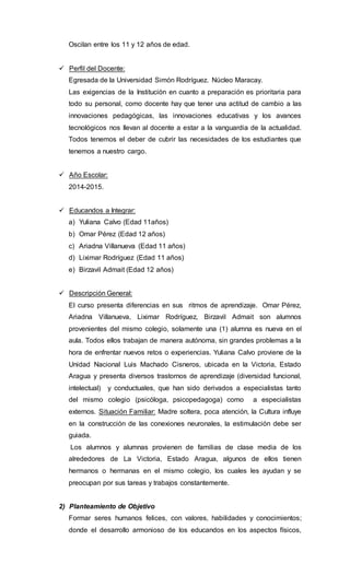 Oscilan entre los 11 y 12 años de edad.
 Perfil del Docente:
Egresada de la Universidad Simón Rodríguez. Núcleo Maracay.
Las exigencias de la Institución en cuanto a preparación es prioritaria para
todo su personal, como docente hay que tener una actitud de cambio a las
innovaciones pedagógicas, las innovaciones educativas y los avances
tecnológicos nos llevan al docente a estar a la vanguardia de la actualidad.
Todos tenemos el deber de cubrir las necesidades de los estudiantes que
tenemos a nuestro cargo.
 Año Escolar:
2014-2015.
 Educandos a Integrar:
a) Yuliana Calvo (Edad 11años)
b) Omar Pérez (Edad 12 años)
c) Ariadna Villanueva (Edad 11 años)
d) Liximar Rodríguez (Edad 11 años)
e) Birzavil Admait (Edad 12 años)
 Descripción General:
El curso presenta diferencias en sus ritmos de aprendizaje. Omar Pérez,
Ariadna Villanueva, Liximar Rodríguez, Birzavil Admait son alumnos
provenientes del mismo colegio, solamente una (1) alumna es nueva en el
aula. Todos ellos trabajan de manera autónoma, sin grandes problemas a la
hora de enfrentar nuevos retos o experiencias. Yuliana Calvo proviene de la
Unidad Nacional Luis Machado Cisneros, ubicada en la Victoria, Estado
Aragua y presenta diversos trastornos de aprendizaje (diversidad funcional,
intelectual) y conductuales, que han sido derivados a especialistas tanto
del mismo colegio (psicóloga, psicopedagoga) como a especialistas
externos. Situación Familiar: Madre soltera, poca atención, la Cultura influye
en la construcción de las conexiones neuronales, la estimulación debe ser
guiada.
Los alumnos y alumnas provienen de familias de clase media de los
alrededores de La Victoria, Estado Aragua, algunos de ellos tienen
hermanos o hermanas en el mismo colegio, los cuales les ayudan y se
preocupan por sus tareas y trabajos constantemente.
2) Planteamiento de Objetivo
Formar seres humanos felices, con valores, habilidades y conocimientos;
donde el desarrollo armonioso de los educandos en los aspectos físicos,
 
