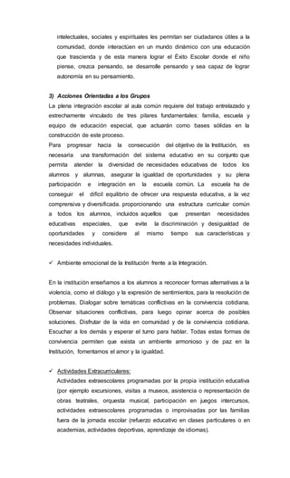 intelectuales, sociales y espirituales les permitan ser ciudadanos útiles a la
comunidad, donde interactúen en un mundo dinámico con una educación
que trascienda y de esta manera lograr el Éxito Escolar donde el niño
piense, crezca pensando, se desarrolle pensando y sea capaz de lograr
autonomía en su pensamiento.
3) Acciones Orientadas a los Grupos
La plena integración escolar al aula común requiere del trabajo entrelazado y
estrechamente vinculado de tres pilares fundamentales: familia, escuela y
equipo de educación especial, que actuarán como bases sólidas en la
construcción de este proceso.
Para progresar hacia la consecución del objetivo de la Institución, es
necesaria una transformación del sistema educativo en su conjunto que
permita atender la diversidad de necesidades educativas de todos los
alumnos y alumnas, asegurar la igualdad de oportunidades y su plena
participación e integración en la escuela común. La escuela ha de
conseguir el difícil equilibrio de ofrecer una respuesta educativa, a la vez
comprensiva y diversificada. proporcionando una estructura curricular común
a todos los alumnos, incluidos aquellos que presentan necesidades
educativas especiales, que evite la discriminación y desigualdad de
oportunidades y considere al mismo tiempo sus características y
necesidades individuales.
 Ambiente emocional de la Institución frente a la Integración.
En la institución enseñamos a los alumnos a reconocer formas alternativas a la
violencia, como el diálogo y la expresión de sentimientos, para la resolución de
problemas. Dialogar sobre temáticas conflictivas en la convivencia cotidiana.
Observar situaciones conflictivas, para luego opinar acerca de posibles
soluciones. Disfrutar de la vida en comunidad y de la convivencia cotidiana.
Escuchar a los demás y esperar el turno para hablar. Todas estas formas de
convivencia permiten que exista un ambiente armonioso y de paz en la
Institución, fomentamos el amor y la igualdad.
 Actividades Extracurriculares:
Actividades extraescolares programadas por la propia institución educativa
(por ejemplo excursiones, visitas a museos, asistencia o representación de
obras teatrales, orquesta musical, participación en juegos intercursos,
actividades extraescolares programadas o improvisadas por las familias
fuera de la jornada escolar (refuerzo educativo en clases particulares o en
academias, actividades deportivas, aprendizaje de idiomas).
 