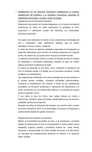  Adaptaciones de los Recursos Educativos, adaptaciones al currículo,
adaptaciones del mobiliario o la estructura, Convivencia, desarrollo de
habilidades emocionales y sociales, rutinas de trabajo.
Adaptaciones de los Recursos Educativos
Elaboración del proyecto de Escuela Integradora, con el cual se formaliza el
compromiso de todos los entes involucrados en garantizar el inicio,
prosecución y culminación escolar del educando con necesidades
educativas especiales.
El proyecto será elaborado en función de las características individuales del
niño y contemplara: Título, justificación, objetivos, plan de acción,
estrategias, recursos, lapsos, evaluación.
A través del mismo se plasman estrategias adecuadas en la búsqueda de
soluciones alternativas, para intervenir en diversas situaciones con respecto
al niño, de manera tal, que pueda servir de apoyo al docente de aula
La Ejecución del Proyecto implica la puesta en práctica de todo el conjunto
de estrategias y actividades planificadas dirigidas al logro de nuestro
objetivo primordial: la Integración Escolar.
El mismo se desarrolla en tres fases: Inicio: contempla la adaptación del
niño al ambiente escolar y el trabajo con la comunidad educativa a través
de talleres de sensibilización.
Una segunda fase: Desarrollo en la cual se persigue que el niño participe en
la jornada escolar completa, incluyendo actividades extracurriculares.
Promueve la diversificación del currículo a través de las adaptaciones
curriculares, la formación profesional e intercambio de experiencias y la
acción coordinada con los profesionales externos a la escuela que apoyen
en forma particular al niño.
Y, por último la fase de Cierre, para realizar labores de control y
seguimiento, brindando apoyo del equipo interdisciplinario por los servicios
y planteles de Educación Especial.
Después se realiza la Evaluación del proyecto que permita medir a través
de ciertos indicadores cómo se ha desarrollado el proceso de integración y
posteriormente realizar los ajustes necesarios.
Adaptaciones del mobiliario o la estructura
Mejorar la accesibilidad del plantel, es decir, si la arquitectura y el diseño
adaptan la infraestructura al niño con discapacidad, si tienen rampas, baños
adaptados, espacios amplios y prioritarios. Ampliar las áreas verdes,
deportivas y recreacionales. Así como también el acceso a la información,
sin descuidar las consideraciones familiares en relación a la ubicación
hogar- escuela.
 