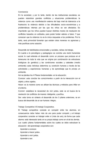 Convivencia
En la sociedad, y por lo tanto, dentro de las instituciones escolares, se
pueden vislumbrar grandes conflictos y situaciones problemáticas: la
violencia como una manifestación externa del bajo nivel de tolerancia a la
frustración; la violencia debido a las dificultades socio–económicas y a
problemáticas internas por las que los niños se ven afectados. Es
importante que los niños puedan buscar distintos modos de resolución de
conflictos basados en actitudes, para poder fundar valores a futuro. Y que
conozcan que la violencia no es la única respuesta a los problemas. Por lo
tanto, será primordial fomentar que existen otras maneras no agresivas y
más pacíficas como solución.
Desarrollo de habilidades emocionales y sociales, rutinas de trabajo.
En cuanto a lo psicológico y pedagógico se concibe una visión humanista
social, lo cual entiende el desarrollo como un proceso que produce en el
transcurso de toda la vida que se origina por combinación de estructuras
biológicas (lo genético) y las condiciones sociales y culturales (medio
ambiente) cada individuo determina su condición humana a través de las
actividades y experiencias humanas y de aprendizaje que le provea un
ambiente.
Así se plantea los 4 Pilares fundamentales en la educación:
Conocer: esta concibe los conocimientos a partir de la interacción con el
objeto y otros sujetos.
Hacer: es la manera como se utilizan las técnicas y métodos para influir en
el entorno.
Convivir: establece la necesidad de vivir juntos, este va en busca de la
resolución de conflictos de manera inteligente y pacífica.
Ser: esta toma en síntesis el desarrollo de los 3 pilares anteriores, va en
busca del desarrollo de un ser humano integro.
Trabajo Competitivo VS trabajo Cooperativo.
El Trabajo competitivo consiste en competir entre los alumnos, en
consecuencia debe haber más de uno para poder competir, y el trabajo
cooperativo consiste en trabajar entre sí (más de uno), de forma que cada
alumno está interesado tanto en su propio trabajo como en el de los demás.
Los cuatro pilares fundamentales sobre los cuales se debe estructurar la
educación del aprendizaje cooperativo son:
Aprender a conocer.
Aprender a hacer juntos.
Aprender a vivir juntos.
Aprender a ser.
 