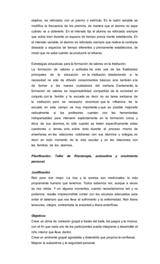 objetivo, es reforzado con un premio o estímulo. En la razón variable se
modifica la frecuencia de los premios, de manera que el alumno no sepa
cuándo va a obtenerlo. En el intervalo fijo el alumno es reforzado siempre
que actúe bien durante un espacio de tiempo previa mente establecida. En
el intervalo variable, el alumno es reforzado siempre que realice la conducta
deseada a espacios de tiempo diferentes y previamente establecidos, de
modo que no sabe cuándo se producirá el refuerzo.
Estrategias educativas para la formación de valores en la Institución.
La formación de valores y actitudes ha sido una de las finalidades
principales de la educación en la institución, obedeciendo a la
necesidad no sólo de difundir conocimientos básicos sino también a la
de formar a los nuevos ciudadanos del mañana. Ciertamente, la
formación de valores es responsabilidad compartida de la sociedad en
conjunto con la familia y la escuela; es decir no es tarea exclusiva de
la institución, pero es necesario reconocer que la influencia de la
escuela en este campo es muy importante y que es posible mejorarla
radicalmente si los profesores cuentan con las herramientas
indispensables para intervenir explícitamente en la formación cívica y
ética de sus alumnos, no sólo cuando se traten específicamente estas
cuestiones o temas, sino, sobre todo, durante el proceso mismo de
enseñanza, en las relaciones cotidianas con sus alumnos y colegas, es
decir en todo momento de la vida escolar y en las relaciones con
las familias de los alumnos.
Planificación: Taller de Risoterapia, autoestima y crecimiento
personal.
Justificación
Reír para vivir mejor, La risa y la sonrisa son medicinales; lo más
propiamente humano que tenemos. Todos sabemos reír, aunque a veces
se nos olvide. Y en algunos momentos, cuando necesitaríamos reír y no
podemos, resulta imprescindible contar con los recursos adecuados para
evitar el deterioro que nos lleva al sufrimiento y la enfermedad. Reír libera
tensiones, integra, contrarresta la ansiedad y libera endorfinas.
Objetivos
Crear un clima de cohesión grupal a través del baile, los juegos y la música,
con el fin que cada uno de los participantes pueda integrarse y desarrollar el
niño interior que lleva dentro.
Crear un ambiente grupal agradable y distendido que propicie la confianza.
Mejorar la autoestima y la seguridad personal.
 