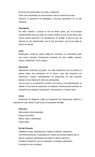 Disminuir los sentimientos de miedo y vergüenza.
Dotar a los estudiantes de conocimientos sobre la dinámica de risas.
Propiciar la aplicación de estrategias y técnicas aprendidas en su vida
cotidiana.
Descripción.
Se debe enseñar a buscar la risa de forma activa, que se provoque
voluntariamente para que fluya de manera natural, ya que somos libres para
reírnos cuando queramos o lo necesitemos. En el taller la idea es que los
alumnos se rían abiertamente, que la risa sea franca, que la risa salga de
dentro con fuerza.
Inicio
Desbloqueo, donde se intenta relajar los músculos, es conveniente poner
una música tranquila. Empezamos moviendo los pies, rodillas, caderas,
brazos y finalizando con la cabeza.
Desarrollo
Utilizaremos dinámicas de grupo, con ellas lograremos que al principio el
alumno tenga una percepción de sí mismo, para ello empezara con
imitaciones, muecas, representación de situaciones. En este momento
todavía no hay interacción entre los participantes.
Una vez que se va perdiendo el miedo y los niños se van desinhibiendo, se
entrará en una fase de interacción, se utilizaran dinámicas para practicar en
compañía que impliquen cooperación, comunicación y contacto físico.
Cierre
Dinámicas de relajación, luego se compartirán las experiencias dejando a
cada alumno que cuente lo que lo que la ha gustado del taller.
Recursos
Sala amplia y libre obstáculos
Equipo de sonidos
Mesas, sillas y colchonetas
Papel y lápiz.
Rol del Docente
Establecer metas: perseverancia, hábitos de estudio, autoestima,
crecimiento personal y metacognición; siendo su principal objetivo que el
alumno construya habilidades para lograr su plena autonomía.
Facilitar la interacción con los materiales y el trabajo colaborativo.
Fomentar la risa y la alegría.
 
