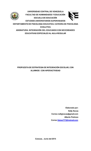 UNIVERSIDAD CENTRAL DE VENEZUELA
FACULTAD DE HUMANIDADES Y EDUCACIÓN
ESCUELA DE EDUCACIÓN
ESTUDIOS UNIVERSITARIOS SUPERVISADOS
DEPARTAMENTO DE PSICOLOGIA EDUCATIVA- CATEDRA DE PSICOLOGIA
EVOLUTIVA
ASIGNATURA: INTEGRACIÓN DEL EDUCANDO CON NECESIDADES
EDUCATIVAS ESPECIALES AL AULA REGULAR
PROPUESTA DE ESTRATEGIA DE INTEGRACIÓN ESCOLAR, CON
ALUMNOS CON HIPERACTIVIDAD
Elaborado por:
Nelly Navas
Correo:nellyjnavas@gmail.com
Alberto Pedroza
Correo Sabas777@hotmail.com
Caracas, Junio del 2015
 