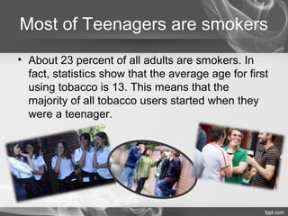 Most of Teenagers are smokers
• About 23 percent of all adults are smokers. In
fact, statistics show that the average age for first
using tobacco is 13. This means that the
majority of all tobacco users started when they
were a teenager.

 
