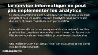 Le service informatique ne peut
pas implémenter les analytics
• Le service informatique a des développeurs Javascript mais il n’est pas
compétent pour les implémentations d’analytics. Vous aurez besoin
d’un voire plusieurs consultants en implémentation
• Le fournisseur d’analytics ne sera que ravi de vous vendre du soutien
premium. Les consultants indépendants sont moins cher. Encore faut-
il les trouver et cela entrainera délais et débordements budgétaires
• Une implémentation n’est jamais “finie” car les attentes de vos clients
et la technologie évoluent
@albangerome
 