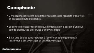 Cacophonie
• 2 managers constatent des differences dans des rapports d’analytics
et accusent l’outil d’analytics
• Le comité directeur reconnait que l’organisation a besoin d’un seul
son de cloche, càd un service d’analytics dédié
• Bâtir une équipe sans recruiter à l’extérieur ou uniquement à
l’extérieur a des avantages et des désavantages
@albangerome
 