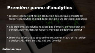 Première panne d’analytics
• Les développeurs ont mis en production du code qui a impacté les
rapports d’analytics en dépit du respect de leurs protocoles rigoureux
• Ces problèmes d’analytics ne cause pas d’erreurs, on voit plutôt des
données pourries dans les rapports voire pas de données du tout
• Le service informatique sous-estime ces pannes et sacrent le service
d’analytics Gardiens de la Qualité des Données
@albangerome
 