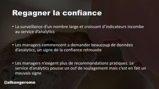 Regagner la confiance
• La surveillance d’un nombre large et croissant d’indicateurs incombe
au service d’analytics
• Les managers commencent a demander beaucoup de données
d’analytics, un signe de la confiance retrouvée
• Les managers n’exigent plus de recommandations pratiques. Le
service d’analytics pousse un ouf de soulagement mais c’est en fait un
mauvais signe
@albangerome
 