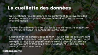La cueillette des données
• Ne sélectionner que les données qui confirment des croyances déjà
établies, le reste est potentiellement le résultat d’une mauvaise
implémentation
• Accuser l’implémentation est plus facile que de remettre en question
ses croyances quand les données les contredisent
• Selectionner ses données peut donner l’illusion que les décisions sont
basées sur les données mais on ne les justifient qu’à posteriori, on est
trompés par nos biais cognitifs mais le comité directeur est soit naïf
soit complaisant et trop peu d’entre eux donnent le bon exemple
alors ça passe ni vu ni connu
@albangerome
 