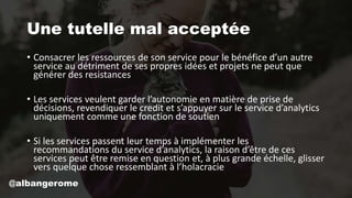Une tutelle mal acceptée
• Consacrer les ressources de son service pour le bénéfice d’un autre
service au détriment de ses propres idées et projets ne peut que
générer des resistances
• Les services veulent garder l’autonomie en matière de prise de
décisions, revendiquer le credit et s’appuyer sur le service d’analytics
uniquement comme une fonction de soutien
• Si les services passent leur temps à implémenter les
recommandations du service d’analytics, la raison d’être de ces
services peut être remise en question et, à plus grande échelle, glisser
vers quelque chose ressemblant à l’holacracie
@albangerome
 