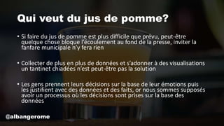 Qui veut du jus de pomme?
• Si faire du jus de pomme est plus difficile que prévu, peut-être
quelque chose bloque l’écoulement au fond de la presse, inviter la
fanfare municipale n’y fera rien
• Collecter de plus en plus de données et s’adonner à des visualisations
un tantinet chiadées n’est peut-être pas la solution
• Les gens prennent leurs décisions sur la base de leur émotions puis
les justifient avec des données et des faits, or nous sommes supposés
avoir un processus où les décisions sont prises sur la base des
données
@albangerome
 