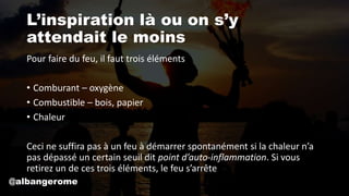 L’inspiration là ou on s’y
attendait le moins
Pour faire du feu, il faut trois éléments
• Comburant – oxygène
• Combustible – bois, papier
• Chaleur
Ceci ne suffira pas à un feu à démarrer spontanément si la chaleur n’a
pas dépassé un certain seuil dit point d’auto-inflammation. Si vous
retirez un de ces trois éléments, le feu s’arrête
@albangerome
 