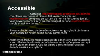 Accessible
• John Gall a écrit “Certaines implémentations de collecte des données
complexes fonctionnent bien en fait, mais concevoir une
implémentation complexe en partant de rien ne fonctionne jamais.
Vous devrez repartir à zero en commençant par une implémentation
simple et qui fonctionne.”
• Si vous collectez trop de données votre ratio signal/bruit diminuera.
Vous risquez de ne pas savoir par où commencer
• Augmentez graduellement le nombre de dimensions pour lesquelles
vous collectez des données et n’y donnez accès qu’au personnes qui
en ont vraiment besoin. Cela les aidera à se familiariser avec les
données mais à leur rythme
@albangerome
 