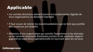 Applicable
• Les comités directeurs doivent mener la transformation digitale de
leurs organisations en donnant l’exemple
• If faut cesser de tolérer les recommandations qui ne font que justifier
des croyances pre-établies
• Rêverons d’une organisation qui concilie l’expérience et les données
ou les services disposent d’analystes juniors et les analystes experts
gagnent en experience opérationnelle en tournant dans les services
@albangerome
 