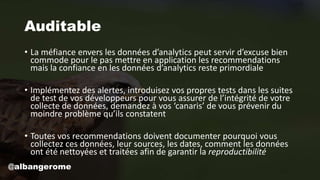 Auditable
• La méfiance envers les données d’analytics peut servir d’excuse bien
commode pour le pas mettre en application les recommendations
mais la confiance en les données d’analytics reste primordiale
• Implémentez des alertes, introduisez vos propres tests dans les suites
de test de vos développeurs pour vous assurer de l’intégrité de votre
collecte de données, demandez à vos ‘canaris’ de vous prévenir du
moindre problème qu’ils constatent
• Toutes vos recommendations doivent documenter pourquoi vous
collectez ces données, leur sources, les dates, comment les données
ont été nettoyées et traitées afin de garantir la reproductibilité
@albangerome
 
