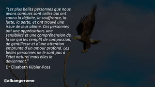 “Les plus belles personnes que nous
avons connues sont celles qui ont
connu la défaite, la souffrance, la
lutte, la perte, et ont trouvé une
issue de leur abime. Ces personnes
ont une appréciation, une
sensibilité et une compréhension de
la vie qui les remplit de compassion,
de gentillesse et d'une attention
emprunte d'un amour profond. Les
belles personnes ne le sont pas à
l’état naturel mais elles le
deviennent.”
Dr Elisabeth Kübler-Ross
@albangerome
 