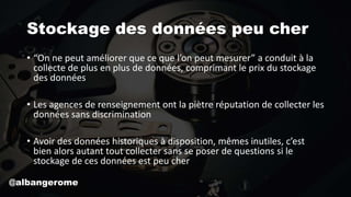 Stockage des données peu cher
• “On ne peut améliorer que ce que l’on peut mesurer” a conduit à la
collecte de plus en plus de données, comprimant le prix du stockage
des données
• Les agences de renseignement ont la piètre réputation de collecter les
données sans discrimination
• Avoir des données historiques à disposition, mêmes inutiles, c’est
bien alors autant tout collecter sans se poser de questions si le
stockage de ces données est peu cher
@albangerome
 