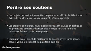 Perdre ses soutiens
• Les projets nécessitent le soutien de personnes clé dès le début pour
éviter de perdre les ressources au profit d’autres projets
• Les projects complexes, multi-disciplinaires sont divisés en tâches et
les projets ne peuvent advancer plus vite que la tâche la moins
prioritaire faisant partie de ce projet
• Lorsqu’un projet ayant de meilleures de succès arrive sur la scene,
celui-ci volera un support clé puis trois puis dix
@albangerome
 