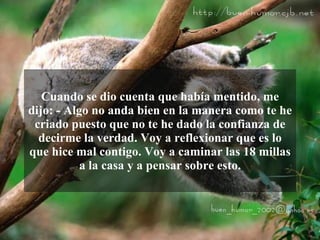 Cuando se dio cuenta que había mentido, me
dijo: - Algo no anda bien en la manera como te he
 criado puesto que no te he dado la confianza de
  decirme la verdad. Voy a reflexionar que es lo
que hice mal contigo. Voy a caminar las 18 millas
           a la casa y a pensar sobre esto.
 