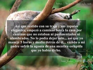 Así que vestido con su traje y sus zapatos
  elegantes, empezó a caminar hasta la casa por
   caminos que no estaban ni pavimentados ni
 alumbrados. No lo podía dejar solo... así que yo
manejé 5 horas y media detrás de él... viendo a mi
 padre sufrir la agonía de una mentira estúpida
               que yo había dicho.
 
