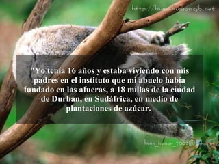 "Yo tenía 16 años y estaba viviendo con mis
   padres en el instituto que mi abuelo había
fundado en las afueras, a 18 millas de la ciudad
     de Durban, en Sudáfrica, en medio de
           plantaciones de azúcar.
 