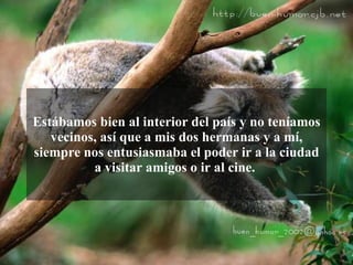 Estábamos bien al interior del país y no teníamos
   vecinos, así que a mis dos hermanas y a mí,
siempre nos entusiasmaba el poder ir a la ciudad
          a visitar amigos o ir al cine.
 