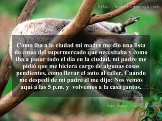 Como iba a la ciudad mi madre me dio una lista
de cosas del supermercado que necesitaba y como
iba a pasar todo el día en la ciudad, mi padre me
   pidió que me hiciera cargo de algunas cosas
pendientes, como llevar el auto al taller. Cuando
  me despedí de mi padre él me dijo: Nos vemos
  aquí a las 5 p.m. y volvemos a la casa juntos.
 