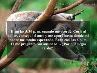 Eran las 5:30 p. m. cuando me acordé. Corrí al
taller, conseguí el auto y me apuré hasta donde mi
 padre me estaba esperando. Eran casi las 6 p. m.
  Él me preguntó con ansiedad: - ¿Por qué llegas
                       tarde?.
 