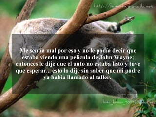 Me sentía mal por eso y no le podía decir que
  estaba viendo una película de John Wayne;
entonces le dije que el auto no estaba listo y tuve
que esperar... esto lo dije sin saber que mi padre
           ya había llamado al taller.
 