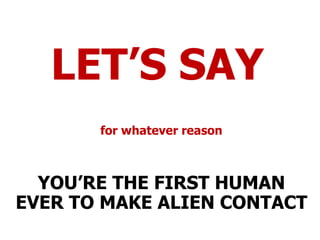 LET’S SAY for whatever reason YOU’RE THE FIRST HUMAN EVER TO MAKE ALIEN CONTACT 