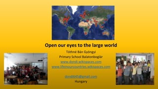 Open our eyes to the large world
Tóthné Bán Gyöngyi
Primary School Balatonboglár
www.dondi.wikispaces.com
www.lifeinourcountries.wikispaces.com
dondi645@gmail.com
Hungary
 