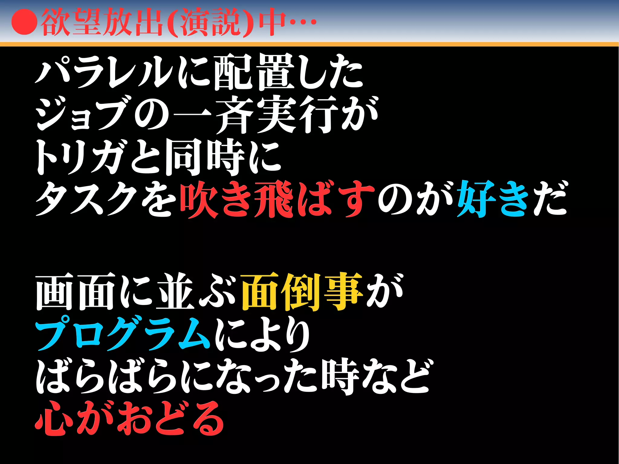 ●欲望放出(演説)中…
パラレルに配置したパラレルに配置した
ジョブの一ジョブの一斉斉実行が実行が
トリガと同時にトリガと同時に
タスクをタスクを吹吹き飛ばすき飛ばすのがのが好き好きだだ
画面に並ぶ画面に並ぶ面面倒倒事事がが
プログラムプログラムによりにより
ばらばらになった時などばらばらになった時など
心がおどる心がおどる
 