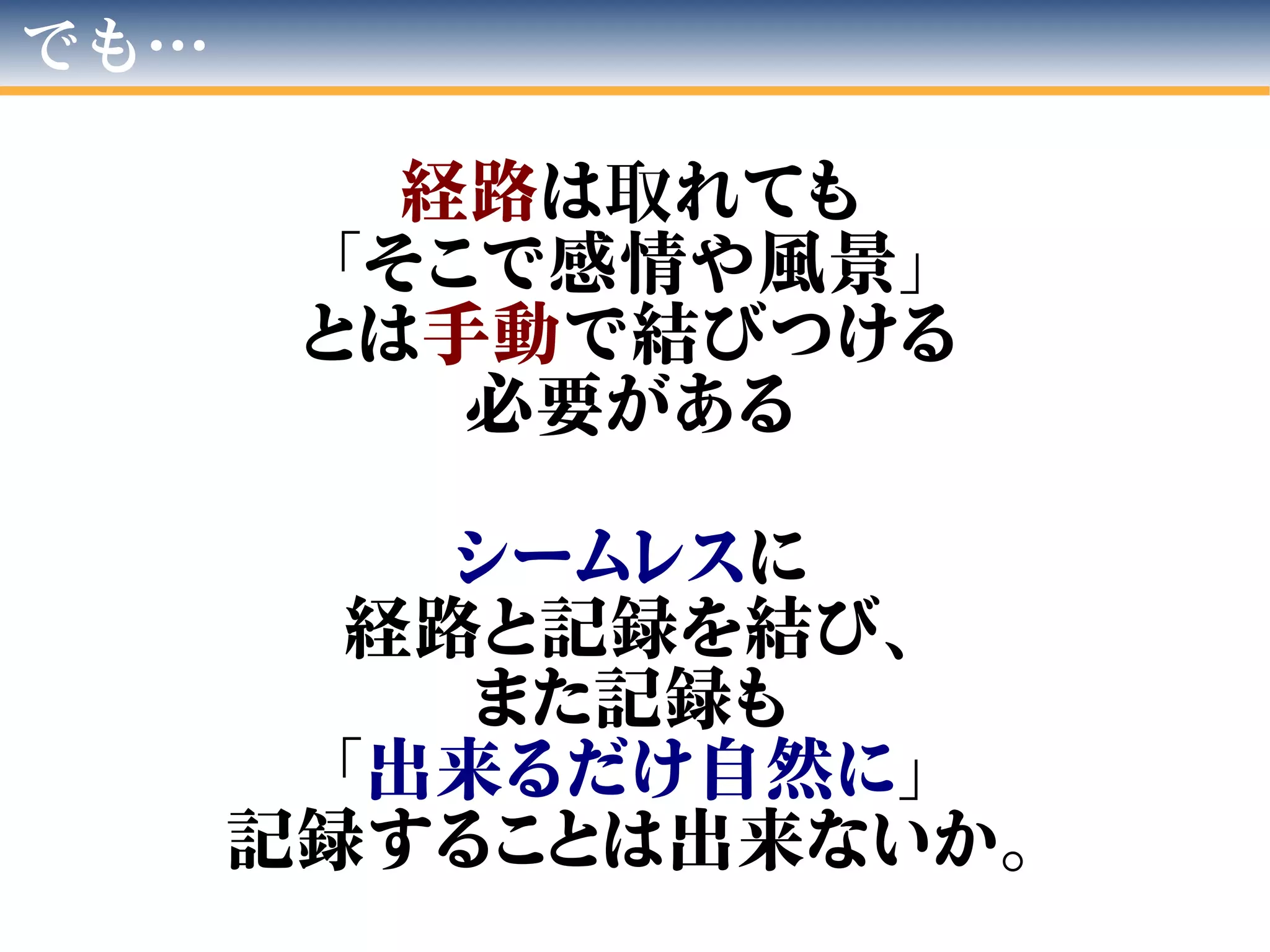 でも…
経路は取れても
「そこで感情や風景」
とは手動で結びつける
必要がある
シームレスに
経路と記録を結び、
また記録も
「出来るだけ自然に」
記録することは出来ないか。
 