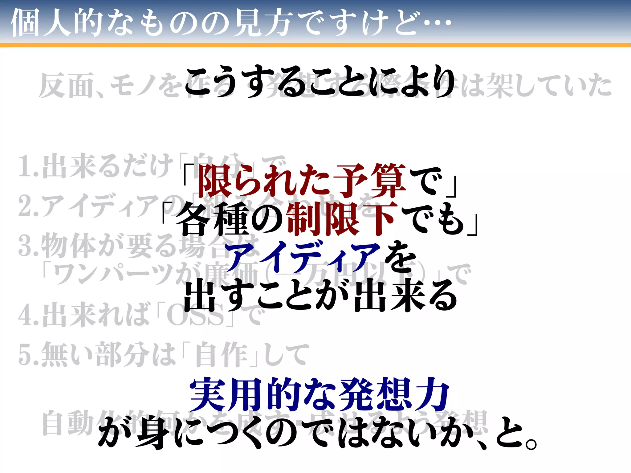 反面、モノを作る・発想する際条件は架していた
1.出来るだけ「自分」で
2.アイディアの「組み合わせ」を
3.物体が要る場合は
「ワンパーツが廉価（一万円以下）」で
4.出来れば「OSS」で
5.無い部分は「自作」して
自動化的何かを成す/成せるよう発想
個人的なものの見方ですけど…
こうすることにより
「限られた予算で」
「各種の制限下でも」
アイディアを
出すことが出来る
実用的な発想力
が身につくのではないか、と。
 