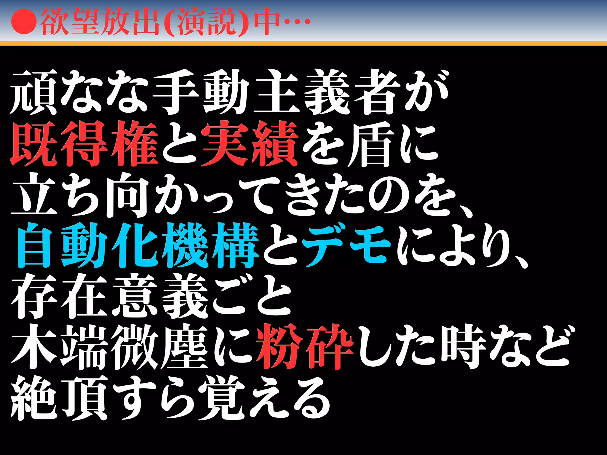 ●欲望放出(演説)中…
頑頑なな手動主義者がなな手動主義者が
既既得権得権とと実績実績をを盾盾にに
立ち向かってきたのを、立ち向かってきたのを、
自動化機構自動化機構ととデモデモにより、により、
存在意義ごと存在意義ごと
木木端微塵端微塵にに粉粉砕砕した時などした時など
絶頂すら覚える絶頂すら覚える
 