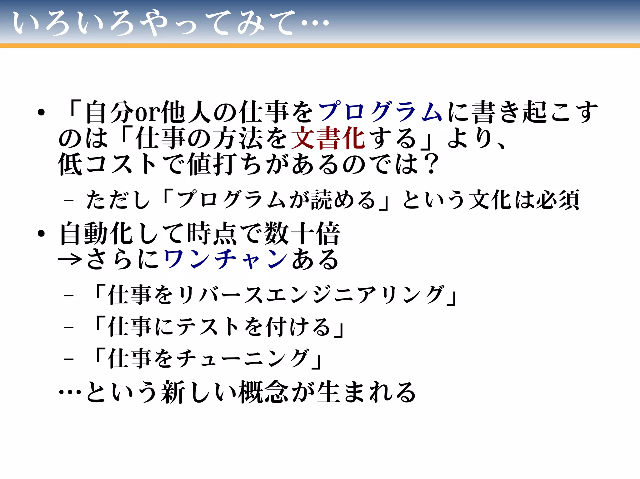 いろいろやってみて…
●
「自分or他人の仕事をプログラムに書き起こす
のは「仕事の方法を文書化する」より、
低コストで値打ちがあるのでは？
– ただし「プログラムが読める」という文化は必須
● 自動化して時点で数十倍
→さらにワンチャンある
– 「仕事をリバースエンジニアリング」
– 「仕事にテストを付ける」
– 「仕事をチューニング」
…という新しい概念が生まれる
 