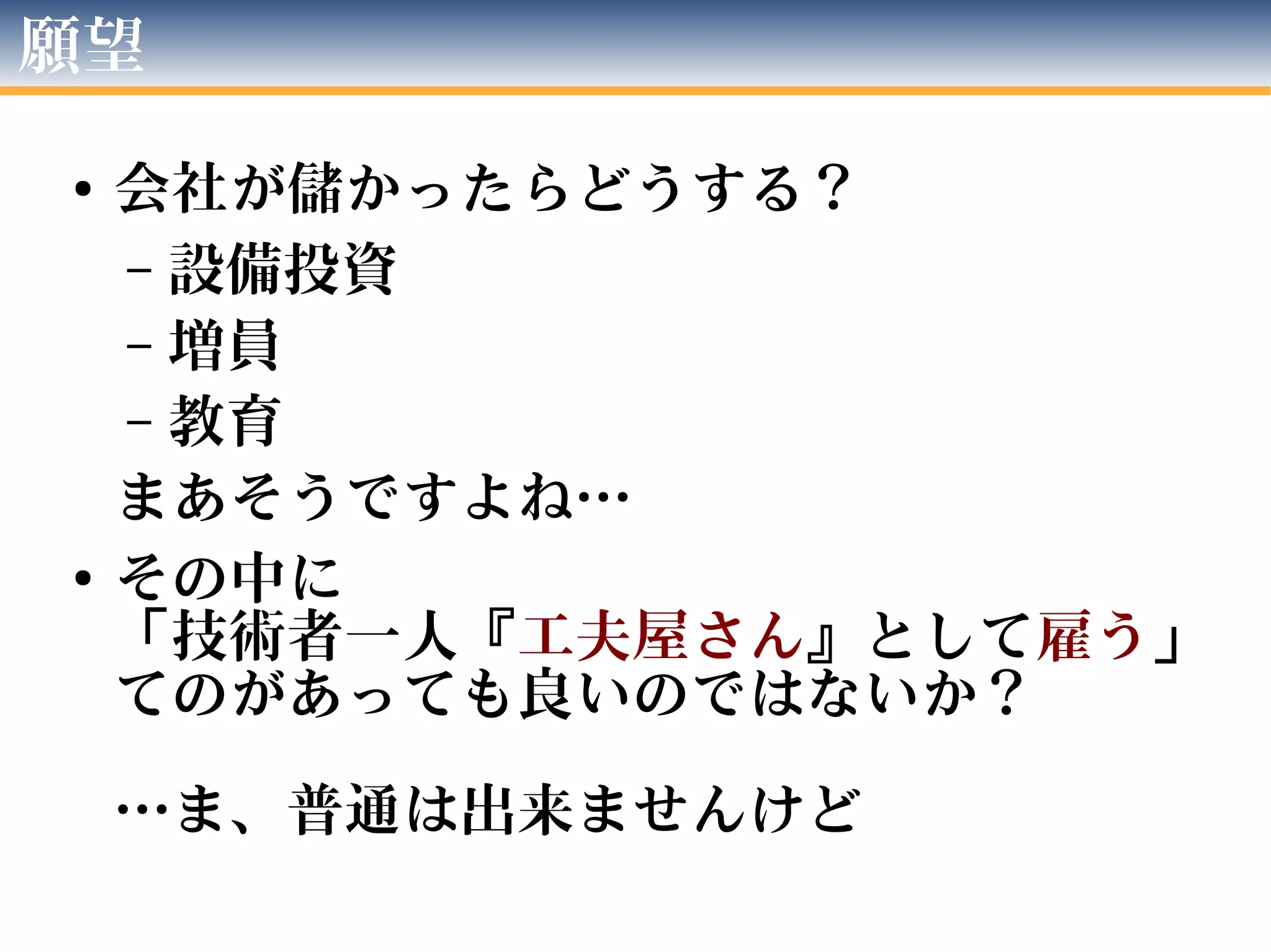 願望
● 会社が儲かったらどうする？
– 設備投資
– 増員
– 教育
まあそうですよね…
● その中に
「技術者一人『工夫屋さん』として雇う」
てのがあっても良いのではないか？
…ま、普通は出来ませんけど
 
